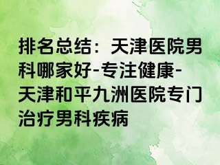 排名总结：天津医院男科哪家好-专注健康-天津和平九洲医院专门治疗男科疾病