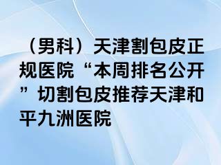 （男科）天津割包皮正规医院“本周排名公开”切割包皮推荐天津和平九洲医院