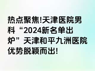 热点聚焦!天津医院男科“2024新名单出炉”天津和平九洲医院优势脱颖而出!