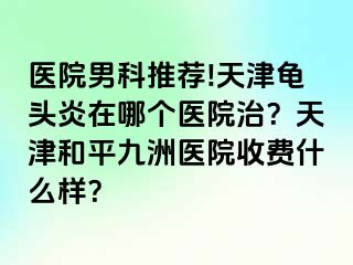 医院男科推荐!天津龟头炎在哪个医院治？天津和平九洲医院收费什么样？